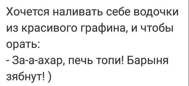 Хочется наливать себе водочки из красивого графина и чтобы орать 3а а ахар печь топи Барыня зябнут