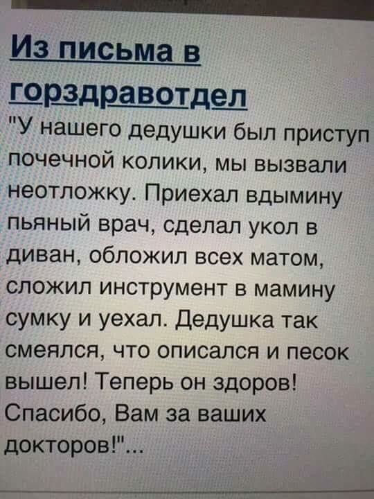 _ Из письма в ШЩДРЧЗВОТДШ У нашего дедушки был приступ почечной колики мы вызвали неотложку Приехал вдымину пьяный врач сделал укол в диван обложил всех матом сложил инструмент в мамину сумку и уехал Дедушка так смеялся что описался и песок вышел Теперь он здоров Спасибо Вам за ваших докторов н ___М