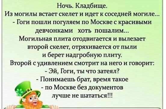 Ночь Кладбище Из могилы встает скелет и идет к соседней могиле Гоги пошли погуляем по Москве с красивыми девчонками хоть пошашш Могильная плита отодвигается и вьшезает второй скелет отряхивается от пыли и берет надгробную пли1у Второй с удивлением смотрит на него и говорит Эй Гоги ты что затеял Понимаешь брат время такое по Москве без документов лучше не шататься