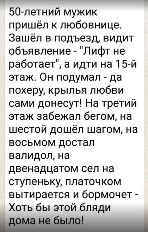 50 летний мужик пришёл к любовнице Зашёл в подъезд видит объявление Лифт не работает а идти на 15й этаж Он подумал да похеру крылья любви сами донесут На третий этаж забежал бегом на шестой дошёл шагом на восьмом достал валидол на двенадцатом сел на ступеньку платочком вытирается и бормочет Хоть бы этой бляди