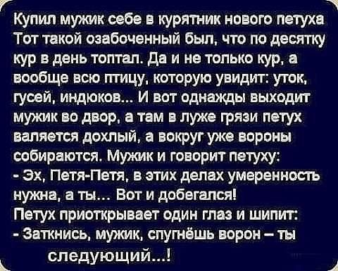 КУпип мужик себе в курятник нового петуха Тот такой озабоченный был что по двсяпгу кур в день топтал4 да и не только кур и вообще всю птицу которую увидит уток гусей индюков И вот однажды выходи мужик во двор в там в луже грязи петух валяется дохлый а вокруг уже вороны собираются Мужик и говорит петуху эх Петя Петя в этих делах умеренность нужна а ты Вот и дрбегапся Петух приоткрывает один глаз и 