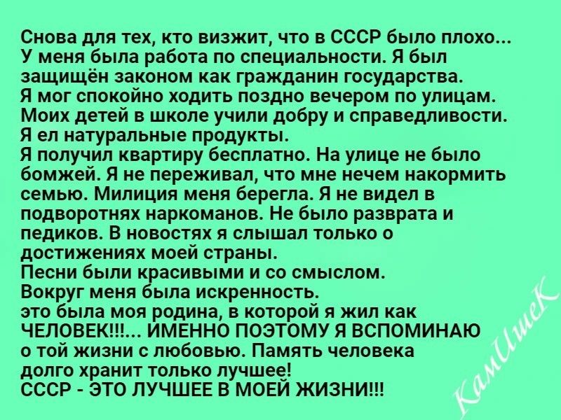 Снова для тех кто визжит что в СССР было плохо У меня была работа по специальности Я был защищён законом как гражданин государства Я мог спокойно ходить поздно вечером по улицам Моих детей в школе учипи добру и справедливости Я ел натуральные продукты Я получил квартиру бесплатно На улице не было бомжей Я не переживал что мне нечем накормить семью Милиция меня берегла Я не видел в подворотнях нарк