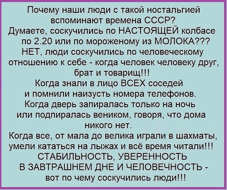Почему наши люди с такой ностальгией вспоминают времена СССР Думаете соскучились по НАСТОЯЩЕИ колбасе по 220 или по мороженому из МОЛОКА НЕТ люди соскучились по человеческому отношению к себе когда человек человеку друг брат и товарищ Когда знали в лицо ВСЕХ соседей и помнили наизусть номера телефонов Когда дверь запиралась только на ночь или подпиралась веником говоря что дома никого нет Когда вс