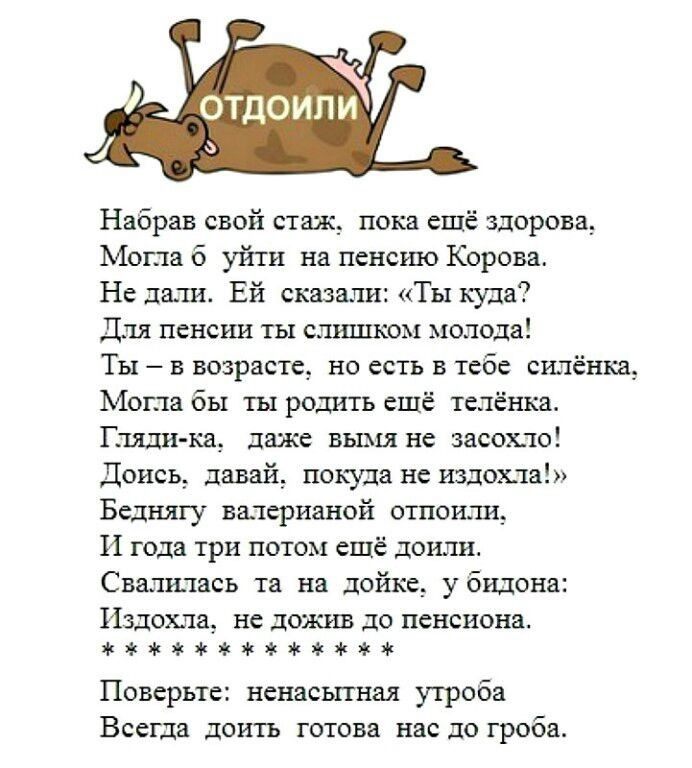 Набрав свой стаж __ пока ещё здорова Могла б уйти на пенсию Корова Не даш Ей сказали Ты куда Для пенсии ты слишком молода Ты 3 возраст но есть в тебе силёнка Могла бы ты родить ешё теленка Пили ка даже вымя не засохло Доись давай покуда не издехла Беднягу валерианой стоили И года три потом ещё доили Свалгпась та на дойке у бидона Издехла не дожив до пенсиона жжжжжжж Поверьте ненасшная утроба Всегд