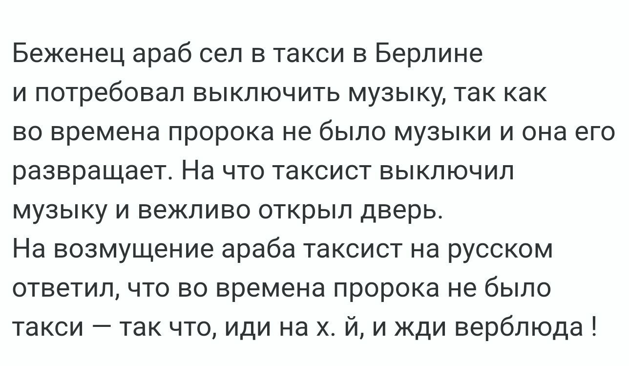 Беженец араб сел в такси в Берлине и потребовал выключить музыку так как во времена пророка не было музыки и она его развращает На что таксист выключил музыку и вежливо открыл дверь На возмущение араба таксист на русском ответил что во времена пророка не было такси так что иди на х и жди верблюда