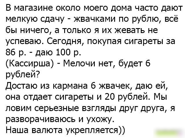 В магазине около моего дома часто дают мелкую сдачу жвачками по рублю всё бы ничего а только я их жевать не успеваю Сегодня покупая сигареты за 86 р даю 100 р Кассирша Мелочи нет будет 6 рублей Достаю из кармана 6 жвачек даю ей она отдает сигареты и 20 рублей Мы ловим серьезные взгляды друг друга я разворачиваюсь и ухожу Наша валюта укрепляется