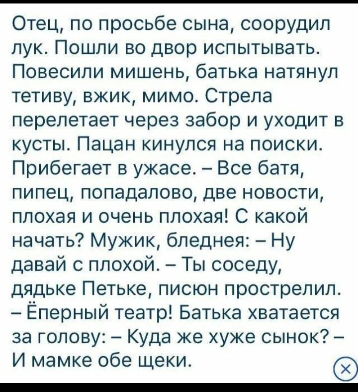 Отец по просьбе сына соорудил лук Пошли во двор испытывать Повесили мишень батька натянул тетиву вжик мимо Стрела перелетает через забор и уходит в кусты Пацан кинулся на поиски Прибегает в ужасе Все батя пипец попадалово две новости плохая и очень плохая С какой начать Мужик бледнея Ну давай с плохой Ты соседу дядьке Петьке писюн прострелил Ёперный театр Батька хватается за голову Куда же хуже сы