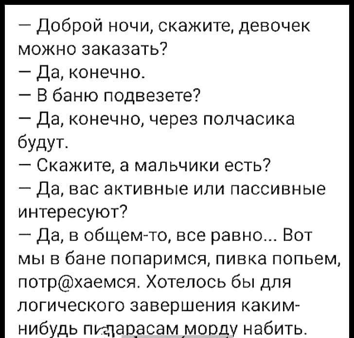 Доброй ночи скажите девочек можно заказать Да конечно В баню подвезете Да конечно через полчасика будут Скажите а мальчики есть Да вас активные или пассивные интересуют Да в общемто все равно Вот мы в бане попаримся пивка попьем потраемся Хотелось бы для логического завершения каким нибудь пщавесём морду набить хм