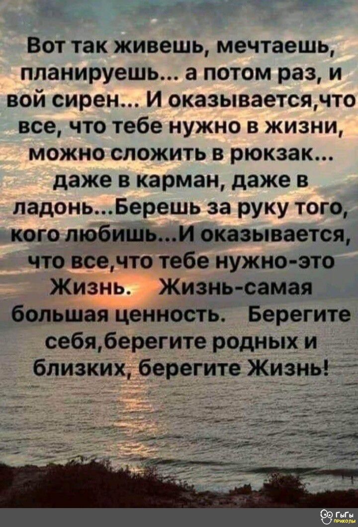 ВОТ так живешь мечтаешь планируешь а потом раз и вой сирен И оказываетсячто все ЧТО тебе НУЖНО В ЖИЗНИ МОЖНО СПОЖИТЬ В рюкзак даже в карман даже в падоньБерешь за руку того кого любишьи оказывается что всечто тебе нужно зто Жизнь Жизнь самая большая ценность Берегите себяберегите родных и бпизких берегите Жизнь
