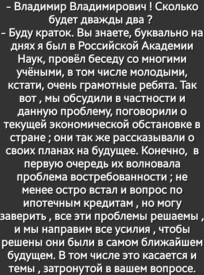 Владимир Владимирович Сколько будет дважды два Буду краток Вы знаете буквально на днях я был в Российской Академии Наук провёл беседу со многими учёными в том числе молодыми кстати очень грамотные ребята Так вот мы обсудили в частности и данную проблему поговорили о текущей экономической обстановке в стране они так же рассказывали о своих планах на будущее Конечно в первую очередь их волновала про