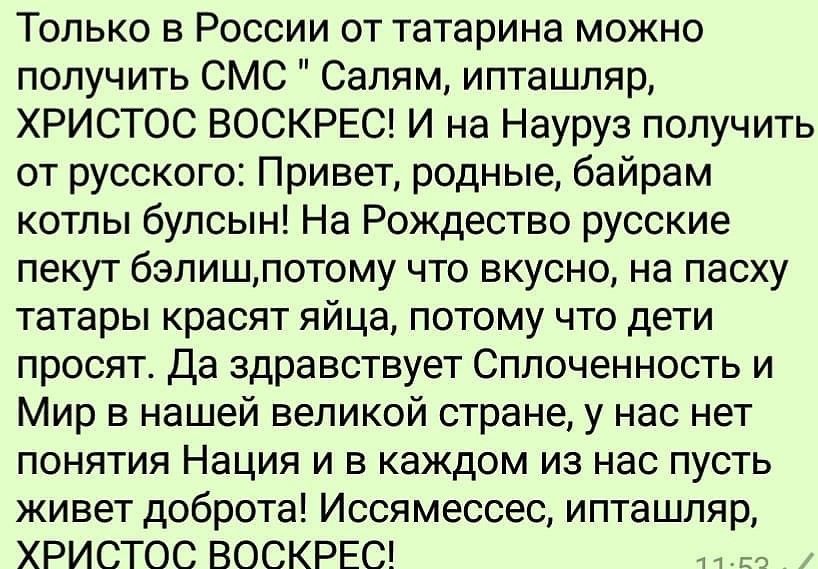 Только в России от татарина можно получить СМС Салям ипташляр ХРИСТОС ВОСКРЕС И на Науруз получить от русского Привет родные байрам котлы булсын На Рождество русские пекут бэлишпотому что вкусно на пасху татары красят яйца потому что дети просят Да здравствует Сплоченность и Мир в нашей великой стране у нас нет понятия Нация и в каждом из нас пусть живет доброта Иссямессес ипташляр ХРИСТОС ВОСКРЕС