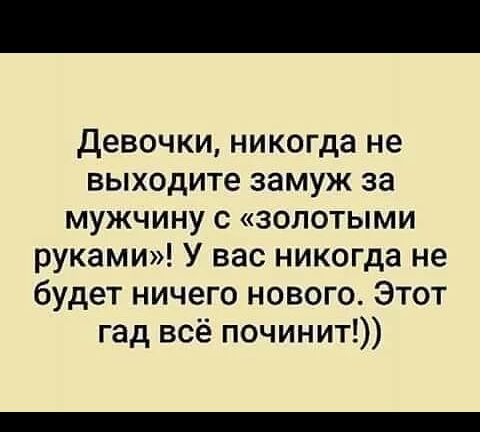 девочки никогда не выходите замуж за мужчину с золотыми руками У вас никогда не будет ничего нового Этот гад всё починит