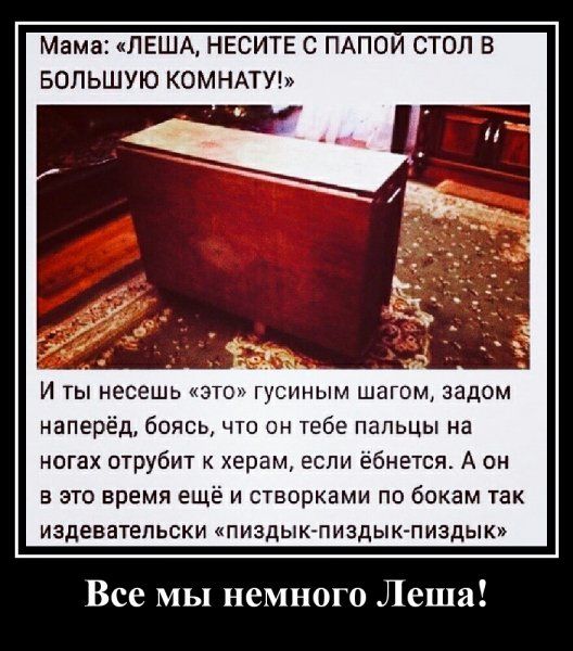 Мама ЛЕША НЕСИТЕ С ПАПОИ СТОЛ В БОЛЬШУЮ КОМНАТУ И ты несешь этоп гусиным шагом задом наперёд боясь что он тебе пальцы на ногах отрубит херам если ёбнется А он в это время ещё и створками по бокам так издевательски пиздык пиздык пиздык Все мы немного Леша