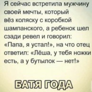 Я сейчас встретила мужчину своей мечты который вёз коляску с коробкой шампанского а ребенок шел сзади ревел и говорил Папа я упал на что отец ответил Лёша у тебя ножки есть а у бутылок нет