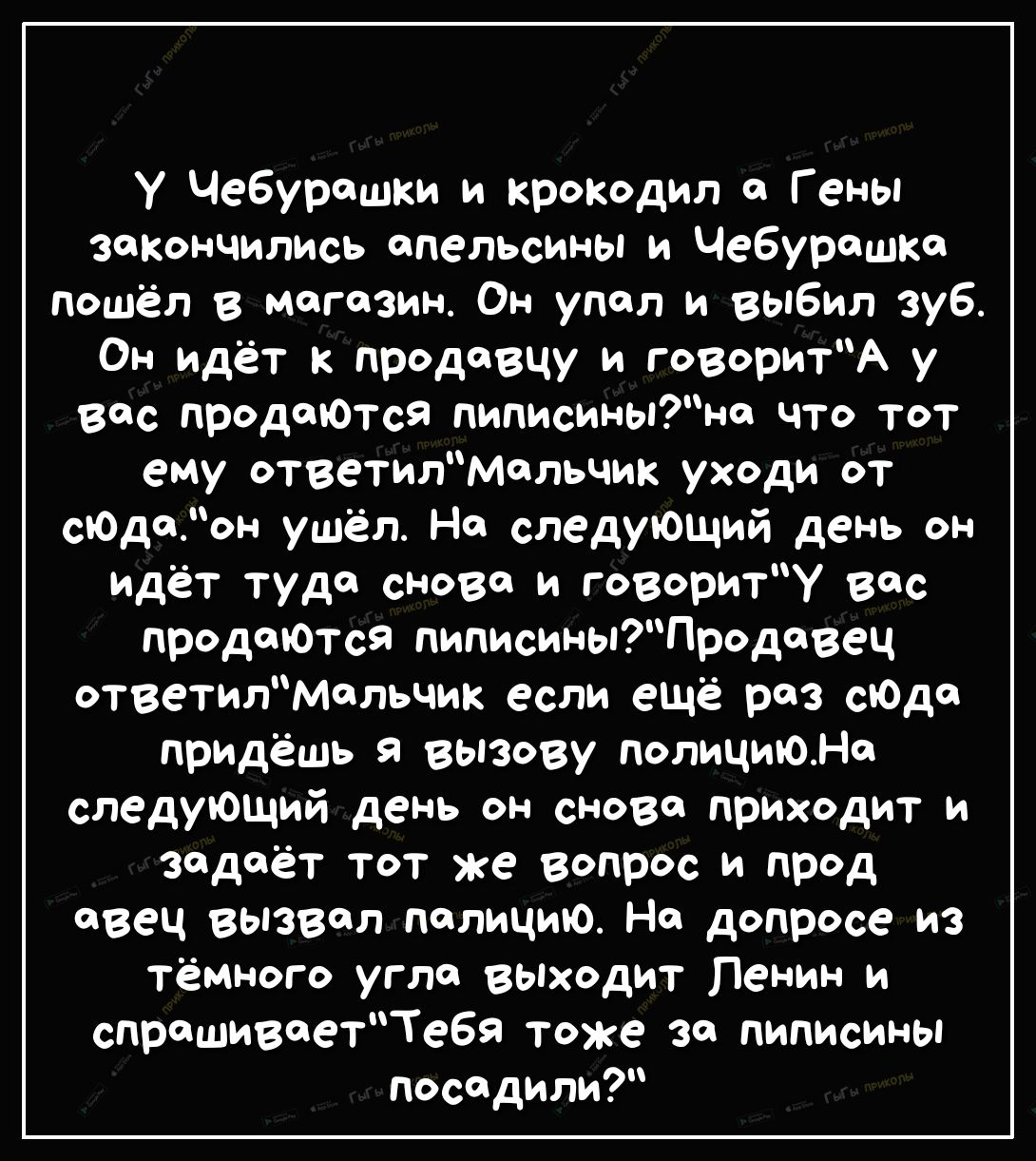 У Чебурашки и крокодил Гены закончились апельсины и Чебурашка пошёл в магазин Он упал и выбил зуб Он идёт к продавцу и говоритА у вас продаются пиписиныно что тот ему ответилмальчик уходи от сЮдаон ушёл На следующий день он идёт туда снова и говориту вас продтотся пиписиныПродовец ответилмельчик если ещё раз сЮда придёшь я вызову полициюне следующий день он сново приходит и задаёт тот же вопрос и 