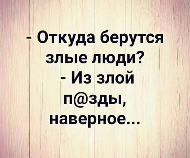 Откуда берутся злые люди Из злой п3ды наверное