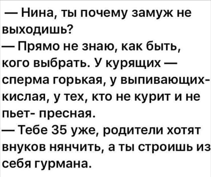 Нина ты почему замуж не выходишь Прямо не знаю как быть кого выбрать У курящих сперма горькая у выпивающих кислая у тех кто не курит и не пьет пресная Тебе 35 уже родители хотят внуков нянчить а ты строишь из себя гурмана