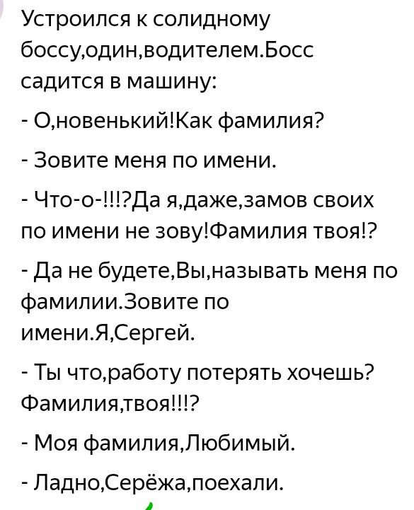 Устроился к солидному боссуодинводителемБосс садится в машину ОновенькийКак фамилия Зовите меня по имени Что о Да ядажезамов своих по имени не зовуФамилия твоя Да не будетеВына3ывать меня по фамилии30вите по имениЯСергей Ты чтоработу потерять хочешь Фамилиятвоя Моя фамилияЛюбимый ЛадноСерёжапоехали