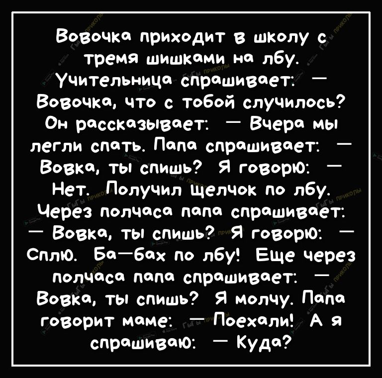 Вовочка приходит в шКолу с тремя шишками на лбу Учительница спрашивает _ Вовочка что с тобой случилось Он рассказывает Вчера мы легли спать Папа спрашивает Вовка ты спишь Я говорю Нет Получил щелчок по лбу Через полчаса папа спрашивает Вовка ты спишь Я говорю Сплю Бабах по лбу Еще через полчаса папа спрашивает Вовка ты спишь Я молчу Папа говорит маме Поехали А я спрашиваю Куда