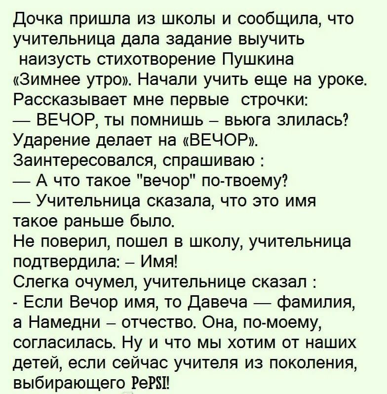 Дочка пришла из школы и сообщила что учительница дала задание выучить наизусть стихотворение Пушкина Зимнее утро Начали учить еще на уроке Рассказывает мне первые строчки ВЕЧОР ты помнишь вьюга злилась Ударение делает на ВЕЧОР Заинтересовался спрашиваю А что такое вечор по твоему Учительница сказала что это имя такое раньше было Не поверил пошел в школу учительница подтвердила Имя Слегка очумел уч