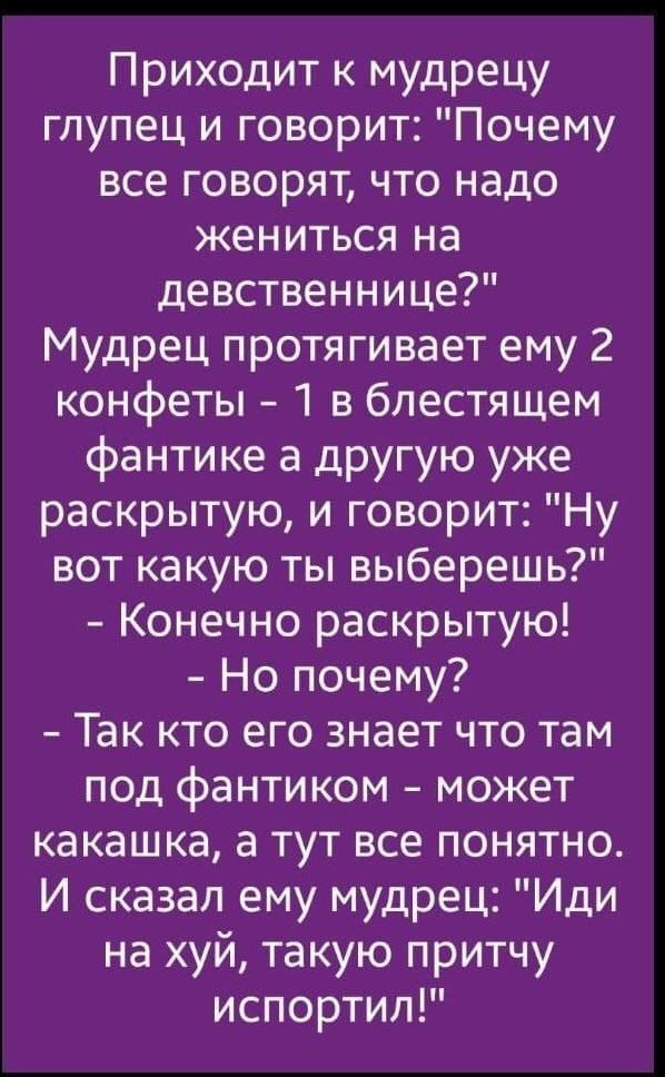 Приходит к мудрецу глупец и говорит Почему все говорят что надо жениться на девственнице Мудрец протягивает ему 2 конфеты 1 в блестящем фантике а другую уже раскрытую и говорит Ну вот какую ты выберешь Конечно раскрытую Но почему Так кто его знает что там под фантиком может какашка а тут все понятно И сказал ему мудрец Иди на хуй такую притчу испортил