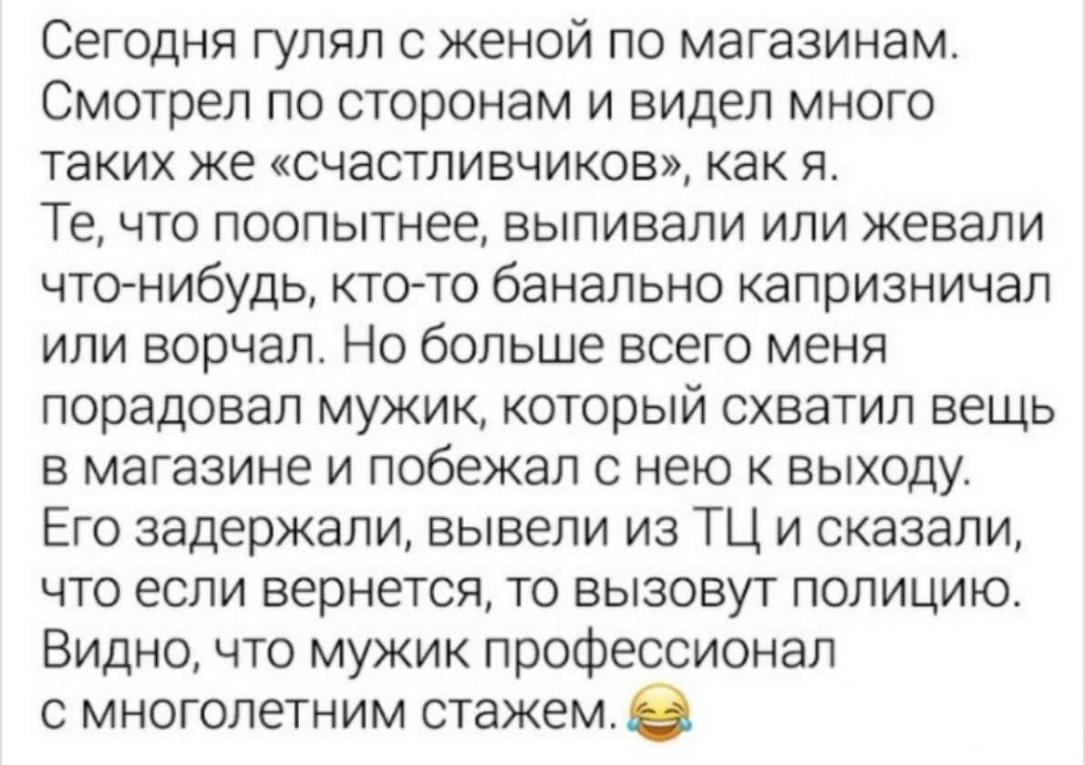 Сегодня гулял с женой по магазинам Смотрел по сторонам и видел много таких же счастливчиков как я Те что поопытнее выпивали или жевали что нибудь ктото банально капризничал или ворчал Но больше всего меня порадовал мужик который схватил вещь в магазине и побежал с нею к выходу Его задержали вывели из ТЦ и сказали что если вернется то вызовут полицию Видно что мужик профессионал с многолетним стаже