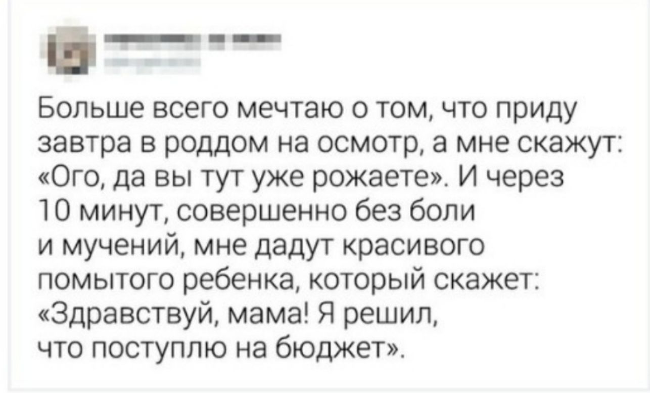 Больше всего мечтаю о том что приду завтра в роддом на осмотр а мне скажут Ого да вы тут уже рожаете И через 10 минут совершенно без боли и мучений мне дадут красивого помытого ребенка который скажет Здравствуй мама Я решил что поступлю на бюджет