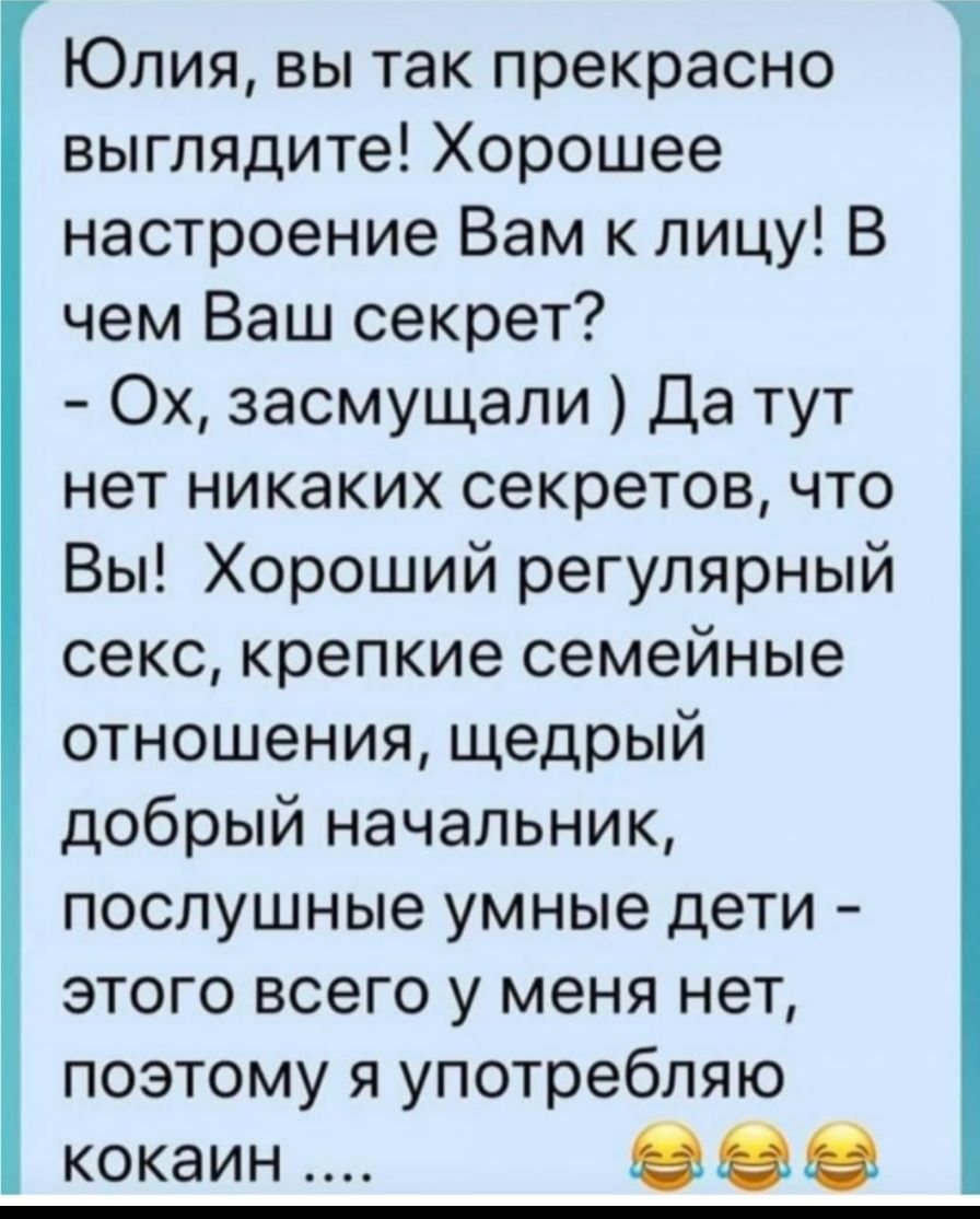 Юлия вы так прекрасно выглядите Хорошее настроение Вам к лицу В чем Ваш секрет Ох засмущали Да тут нет никаких секретов что Вы Хороший регулярный секс крепкие семейные отношения щедрый добрый начальник послушные умные дети этого всего у меня нет поэтому я употребляю кокаин