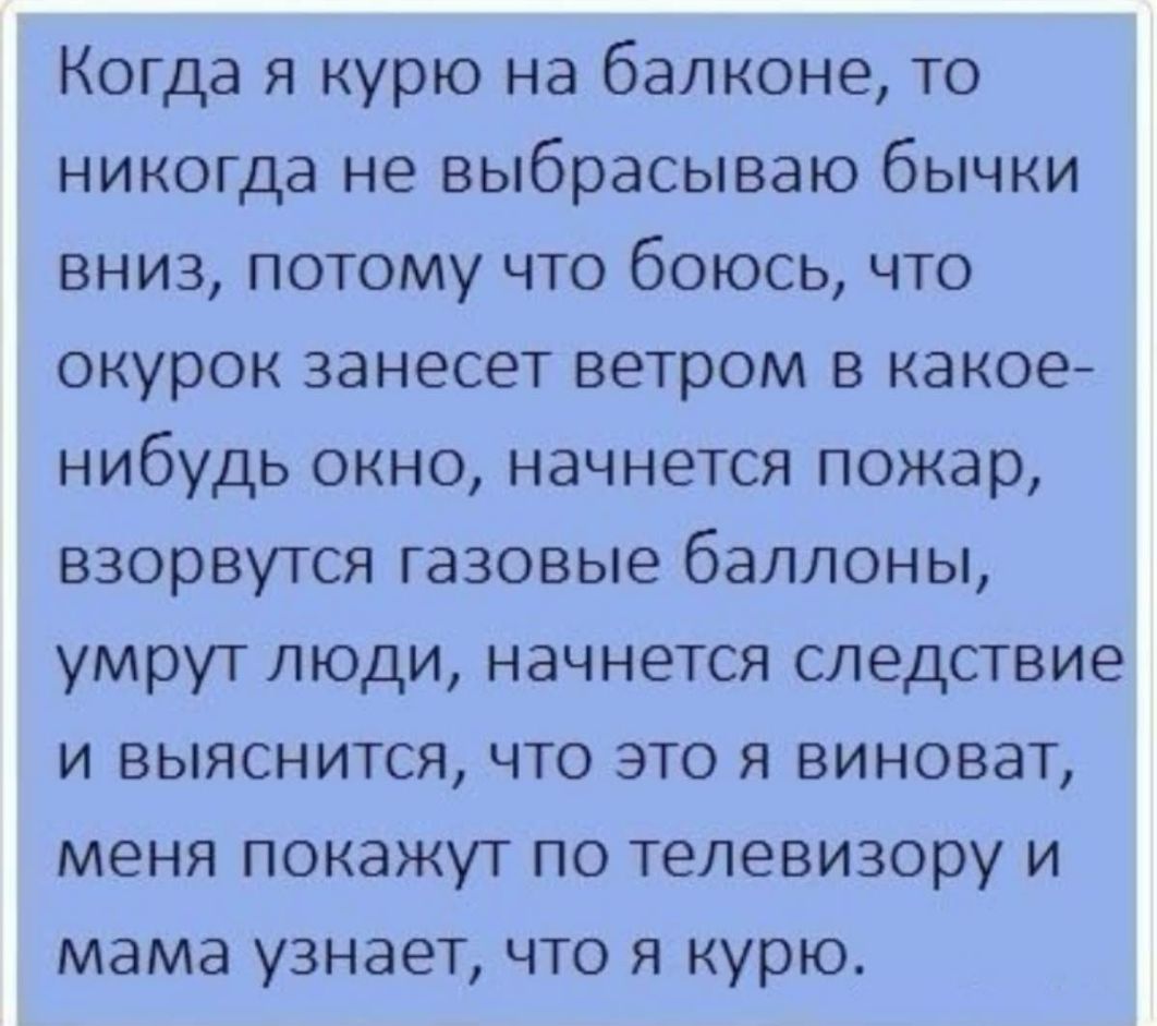 Когда я курю на балконе то никогда не выбрасываю бычки вниз потому что боюсь что окурок занесет ветром в какое нибудь окно начнется пожар взорвутся газовые баллоны умрут люди начнется следствие и выяснится что это я виноват меня покажут по телевизору и мама узнает что я курю