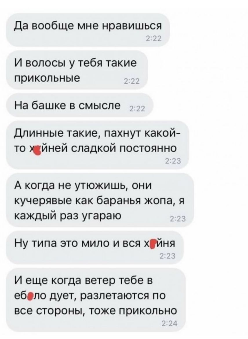 Да вообще мне нравишься И волосы у тебя такие прикольные На башке в смысле Длинные такие пахнут какой то йней сладкой постоянно А когда не утюжишь они кучерявые как баранья жопа я каждый раз угараю Ну типа это мило и вся хйня И еще когда ветер тебе в еболо дует разлетаются по все стороны тоже прикольно