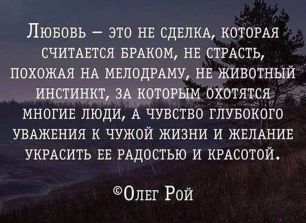 ЛЮБОВЬ ЭТО НЕ СДЕЛКА КОТОРАЯ СЧИТАЕТСЯ БРАКОМ НЕ СТРАСТЬ ПОХОЖАЯ НА МЕЛОДРАМУ НЕ ЖИВОТНЫЙ ИНСТИНКТ ЗА КОТОРЫМ ОХОТЯТСЯ МНОГИЕ ЛЮДИ А ЧУВСТВО ГЛУБОКОГО УВАЖЕНИЯ К ЧУЖОЙ ЖИЗНИ И ЖЕЛАНИЕ УКРАСИТЬ ЕЕ РАДОСТЬЮ И КРАСОТОЙ ОЛЕГ Рой