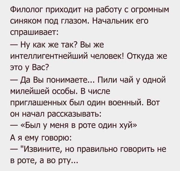 Филолог приходит на работу с огромным синяком под глазом Начальник его спрашивает Ну как же так Вы же интеллигентнейший человек Откуда же это у Вас Да Вы понимаете Пили чай у одной милейшей особы В числе приглашенных был один военный Вот он начал рассказывать Был у меня в роте один хуй А я ему говорю Извините но правильно говорить не в роте а во рту