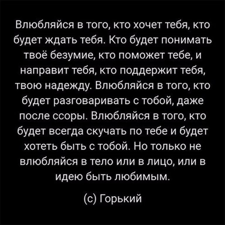 Влюбляйся в того кто хочет тебя кто будет ждать тебя Кто будет понимать твоё безумие кто поможет тебе и направит тебя кто поддержит тебя твою надежду Влюбляйся в того кто будет разговаривать с тобой даже после ссоры Влюбляйся в того кто будет всегда скучать по тебе и будет хотеть быть с тобой Но только не влюбляйся в тело или в лицо или в идею быть любимым с Горький
