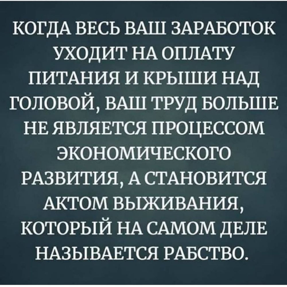 КОГДА ВЕСЬ ВАШ ЗАРАБОТОК УХОДИТ НА ОПЛАТУ ПИТАНИЯ И КРЫШИ НАД ГОЛОВОЙ ВАШ ТРУД БОЛЬШЕ НЕ ЯВЛЯЕТСЯ ПРОЦЕССОМ ЭКОНОМИЧЕСКОГО РАЗВИТИЯ А СТАНОВИТСЯ АКТОМ ВЫЖИВАНИЯ КОТОРЫЙ НА САМОМ ДЕЛЕ НАЗЫВАЕТСЯ РАБСТВО
