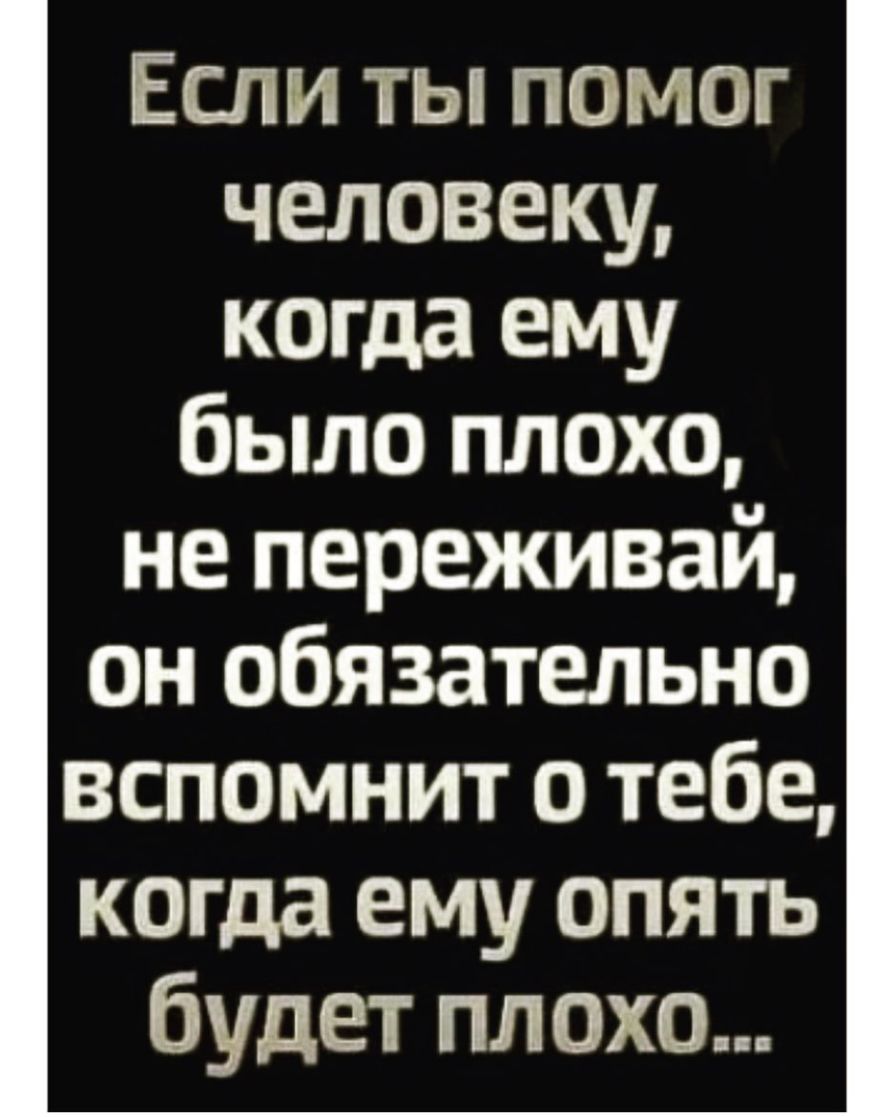 Если ты помог человеку когда ему было плохо не переживай он обязательно вспомнит о тебе когда ему опять будет плохо