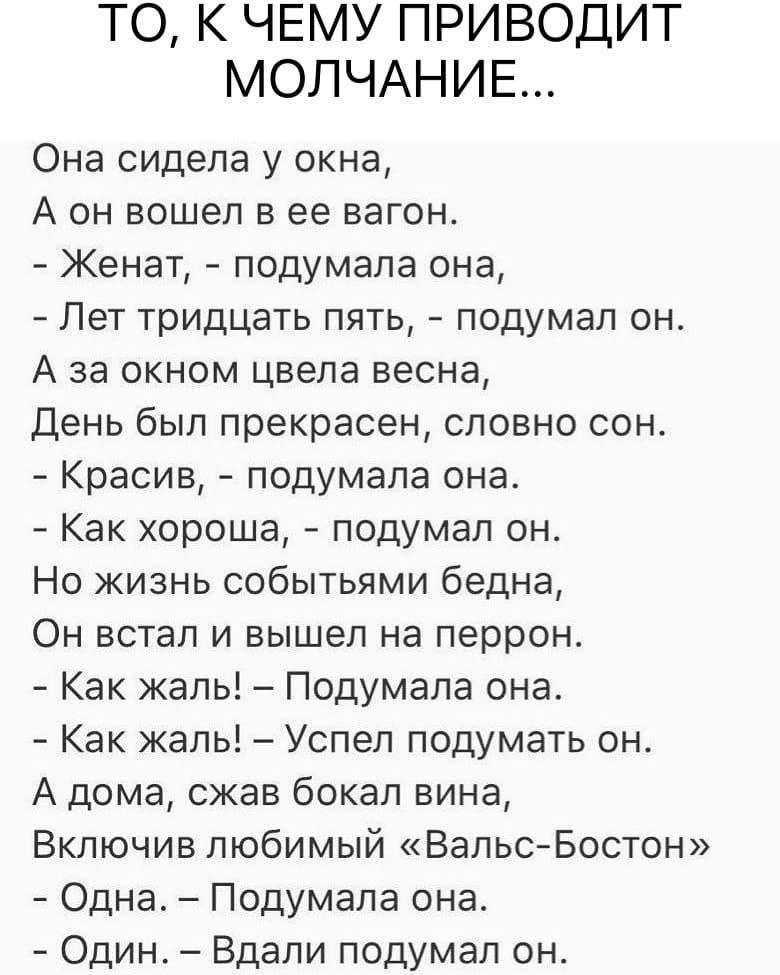ТО К ЧЕМУ ПРИВОДИТ МОЛЧАНИЕ Она сидела у окна А он вошел в ее вагон Женат подумала она Лет тридцать пять подумал он А за окном цвела весна День был прекрасен словно сон Красив подумала она Как хороша подумал он Но жизнь событьями бедна Он встал и вышел на перрон Как жаль Подумала она Как жаль Успел подумать он А дома сжав бокал вина Включив любимый ВальсБостон Одна Подумала она Один Вдали подумал 