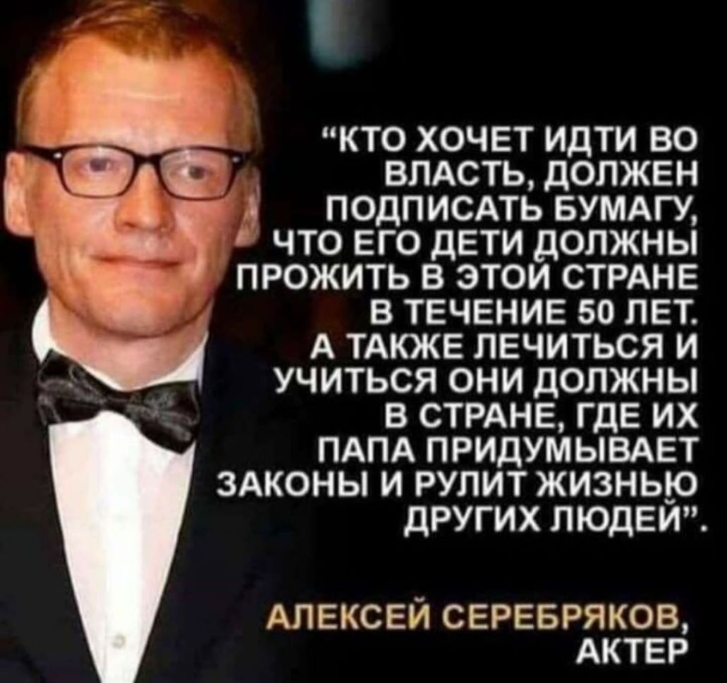 КТО ХОЧЕТ ИДТИ ВО _ ВЛАСТЬ ДОЛЖЕН ПОДПИСАТЬ БУМАГУ ЧТО ЕГО ДЕТИ ДОЛЖНЫ ПРОЖИТЬ В ЭТОИ СТРАНЕ В ТЕЧЕНИЕ 50 ЛЕТ А ТАКЖЕ ЛЕЧИТЬСЯ И УЧИТЬСЯ ОНИ ДОЛЖНЫ В СТРАНЕ ГДЕ ИХ ПАПА ПРИДУМЫВАЕТ ЗАКОНЫ И РУЛИТ ЖИЗНЬЮ ДРУГИХ ЛЮДЕИ АЛЕКСЕЙ СЕРЕБРЯКОВ АКТЕР