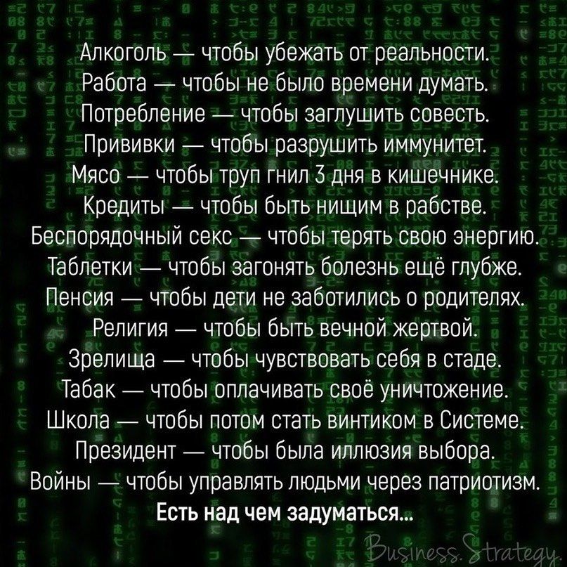 Алкоголь чтобы убежать от реальности Работа чтобы не было времени думать Потребление чтобы заглушить совесть Прививки чтобы разрушить иммунитет Мясо чтобы труп гнил 3 дня в кишечнике Кредиты чтобы быть нищим в рабстве Беспорядочный секс _ чтобы терять свою энергию Таблетки чтобы загонять болезнь ещё глубже Пенсия чтобы дети не заботились о родителях Религия чтобы быть вечной жертвой Зрелища чтобы 