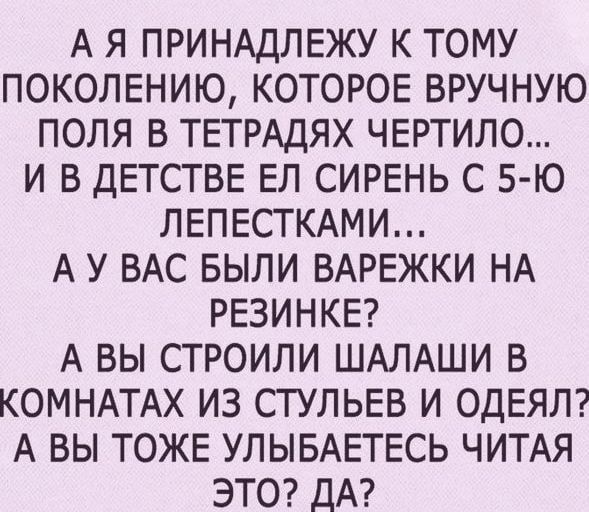 А Я ПРИНАДЛЕЖУ К ТОМУ ПОКОЛЕНИЮ КОТОРОЕ ВРУЧНУЮ ПОЛЯ В ТЕТРАДЯХ ЧЕРТИЛО И В ДЕТСТВЕ ЕЛ СИРЕНЬ С 5 Ю ЛЕПЕСТКАМИ А У ВАС БЫЛИ ВАРЕЖКИ НА РЕЗИНКЕ А ВЫ СТРОИЛИ ШАЛАШИ В КОМНАТАХ ИЗ СТУЛЬЕВ И ОДЕЯЛ А ВЫ ТОЖЕ УЛЫБАЕТЕСЬ ЧИТАЯ ЭТО ДА