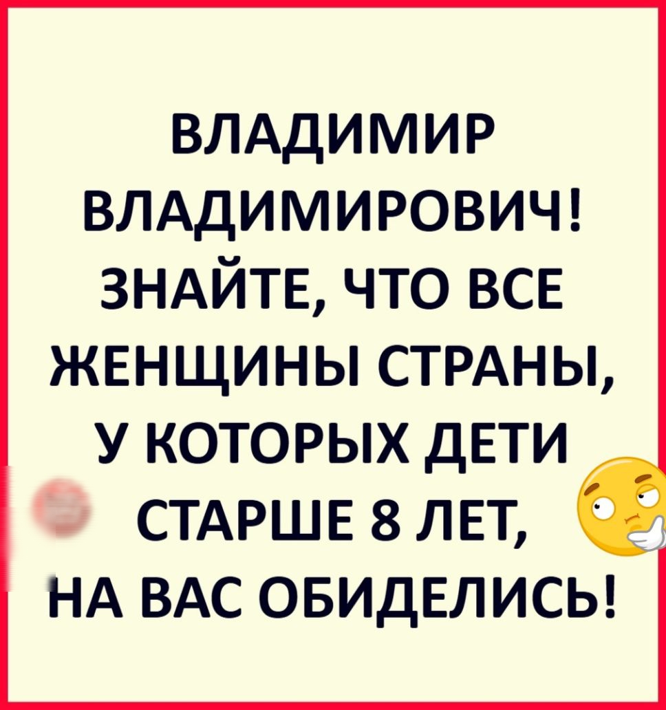ВЛАДИМИР ВЛАДИМИРОВИЧ ЗНАЙТЕ что ВСЕ ЖЕНЩИНЫ СТРАНЫ У КОТОРЫХ ДЕТИ _ СТАРШЕ 8 ЛЕТ НА ВАС ОБИДЕЛИСЬ