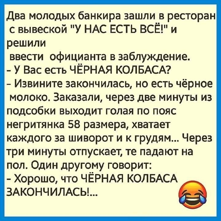 Два молодых банкира зашли в ресторан с вывеской У НАС ЕСТЬ ВСЁ и решили ввести официанта в заблуждение У Вас есть ЧЁРНАЯ КОЛБАСА Извините закончилась но есть чёрное молоко Заказали через две минуты из подсобки выходит голая по пояс негритянка 58 размера хватает каждого за шиворот и к грудям Через три минуты отпускает те падают на пол Один другому говорит Хорошо что ЧЁРНАЯ КОЛБАСА 3АКОНЧИЛАСЬ
