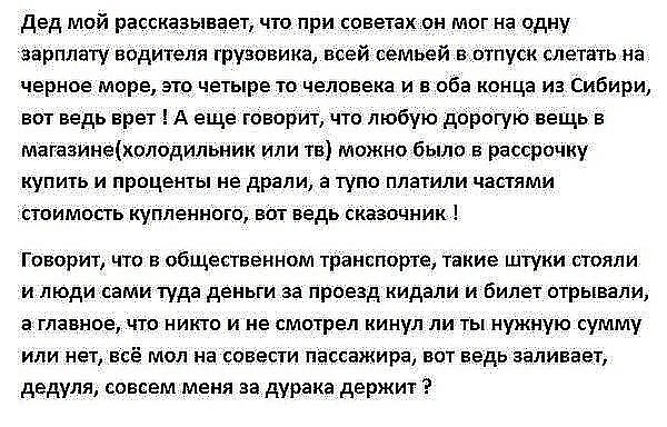 дед мой рассказывает что при советах он мог на одну зарплату водителя грузовика всей семьей енотпуск слетать на черное море это четыре то человека и в оба конца из Сибири вот ведь врет А еще говорит то любую дорогую вещь в магазинехолодильник или тв можно было в рассрочку КУПИТЬ И проценты не драли а ТУПО ПЛЗТИЛИ ЧЗПЯМИ стоимость купленного вот ведь сказочник Говорит что в общественном транспорте 