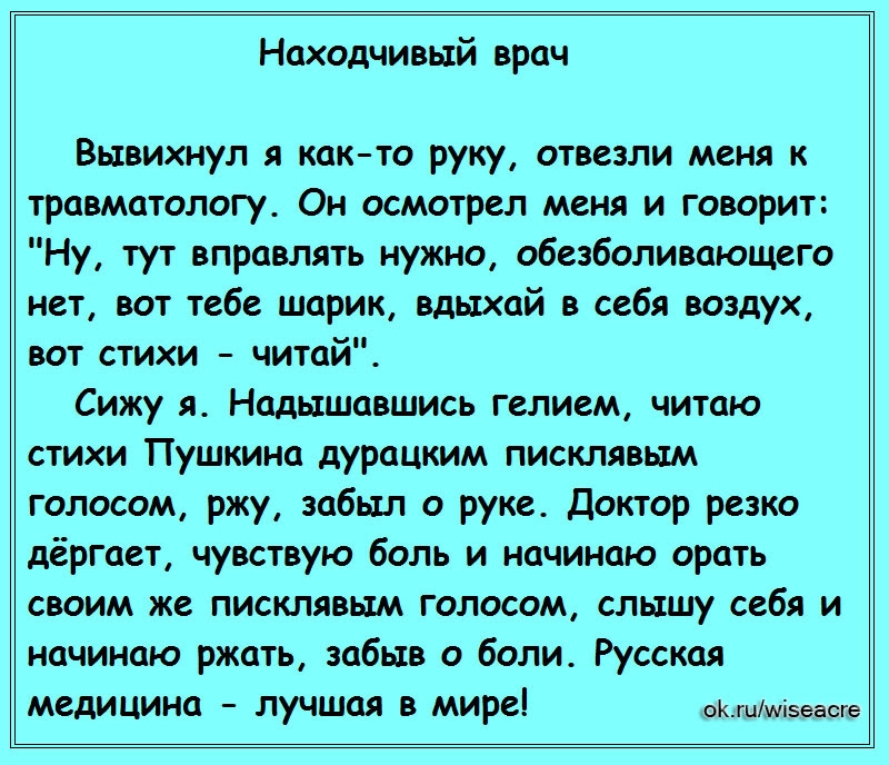 Находчивый врач Вывихнул я както руку отвезли меня к травматологу Он осмотрел меня и говорит Ну тут вправлять нужно обезболивающего нет вот тебе шарик вдыхай в себя воздух вот стихи читай Сижу я Надышавшись гелием читаю стихи Пушкина дурацким писклявым голосом ржу забыл о руке Доктор резко дёргает чувствую боль и начинаю орать своим же писклявым голосом слышу себя и начинаю ржать забыв о боли Русс