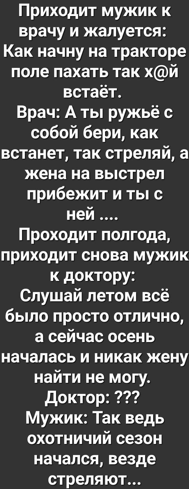 Приходит мужик к врачу и жалуется Как начну на тракторе поле пахать так хй встаёт Врач А ты ружьё с собой бери как встанет так стреляй а жена на выстрел прибежит и ты с ней Проходит полгода приходит снова мужик к доктору Слушай летом всё было просто отлично а сейчас осень началась и никак жену найти не могу доктор Мужик Так ведь охотничий сезон начался везде стреляют
