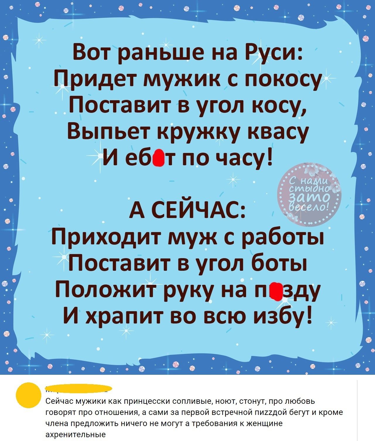 Вотраньше на Руси Придет мужик с покосу Поставит в угол косу Выпьет кружку квасу И ё60т по часу А СЕЙЧАС Приходит муж с работы Поставит в угол боты Положит руку на пцзду И храпит во всю избу Сейчас мужики как принцесски сопливые ноют стонут про любовь говорят про отношения а сами за первой встречной пиидой бегут и кроме члена предложить ничего не могут а требования к женщине ахренитепьные