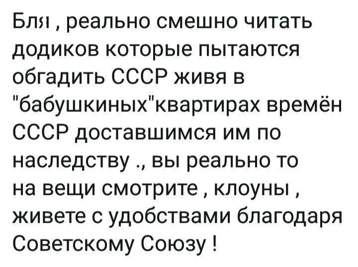 Бля реально смешно читать додиков которые пытаются обгадить СССР живя в бабушкиныхквартирах времён СССР доставшимся им по наследству вы реально то на вещи смотрите клоуны живете с удобствами благодаря Советскому Союзу