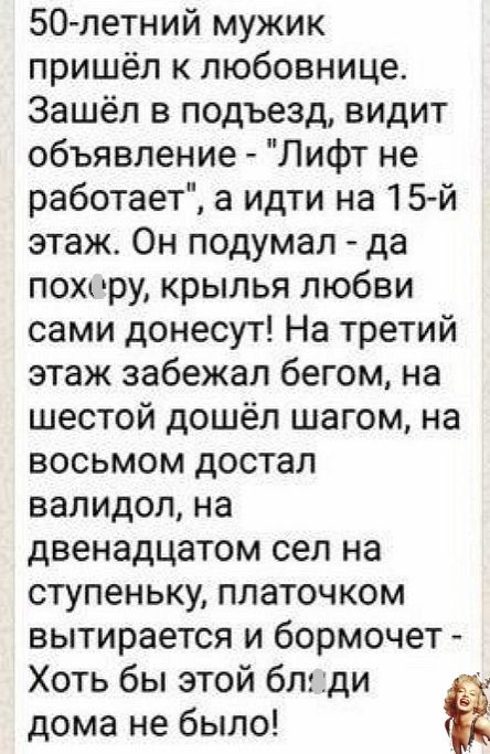 50 летний мужик пришёл к любовнице Зашёл в подъезд видит объявление Лифт не работает а идти на 15 й этаж Он подумал да пох ру крылья любви сами донесут На третий этаж забежал бегом на шестой дошёл шагом на восьмом достал валидол на двенадцатом сел на ступеньку платочком вытирается и бормочет Хоть бы этой блк ди дома не было