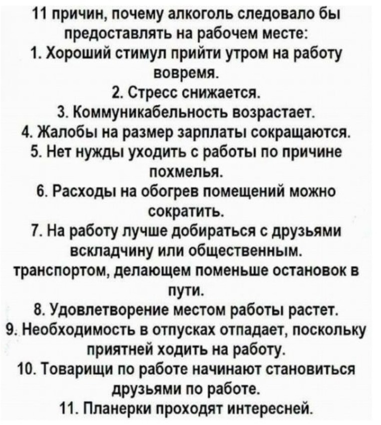 11 причин почему алкоголь следовало бы предоставлять на рабочем месте 1 Хороший стимул прийти утром на работу вовремя 2 Стресс снижается 3 Коммуникабельность возрастает 4 Жалобы на размер зарплаты сокращаются 5 Нет нужды уходить с работы по причине похмелья 6 Расходы на обогрев помещений можно сократить 7 На работу лучше добираться с друзьями вскладчину или общественным транспортом делающем помень