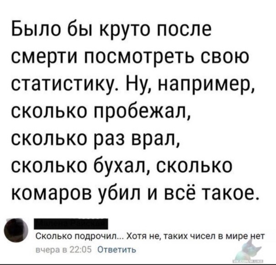Было бы круто после смерти посмотреть свою статистику Ну например сколько пробежал сколько раз врал сколько бухал сколько комаров убил и всё такое Скопько подрочил Хотя не таких чисел в мире нет Ответить