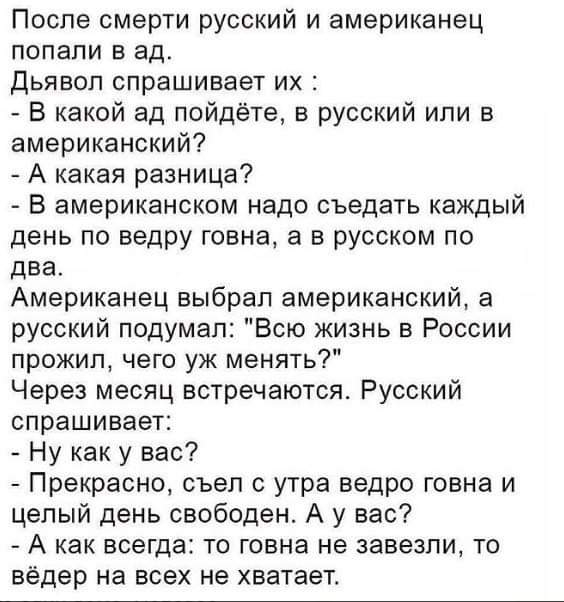 После смерти русский и американец попали в ад Дьявол спрашивает их В какой ад пойдёте в русский или в американский А какая разница В американском надо съедать каждый день по ведру говна а в русском по два Американец выбрал американский а русский подумал Всю жизнь в России прожил чего уж менять Через месяц встречаются Русский спрашивает Ну как у вас Прекрасно съел с утра ведро говна и целый день св